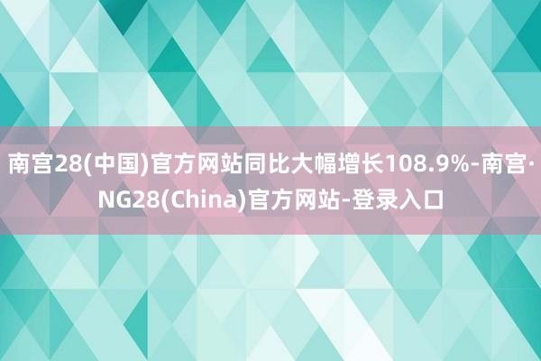 南宫28(中国)官方网站同比大幅增长108.9%-南宫·NG28(China)官方网站-登录入口