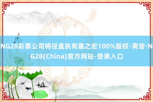 NG28彩票公司将径直执有嘉之宏100%股权-南宫·NG28(China)官方网站-登录入口
