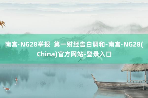 南宫·NG28举报  第一财经告白调和-南宫·NG28(China)官方网站-登录入口