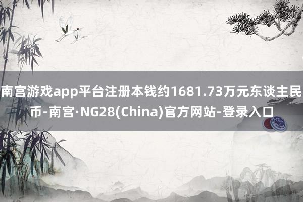 南宫游戏app平台注册本钱约1681.73万元东谈主民币-南宫·NG28(China)官方网站-登录入口