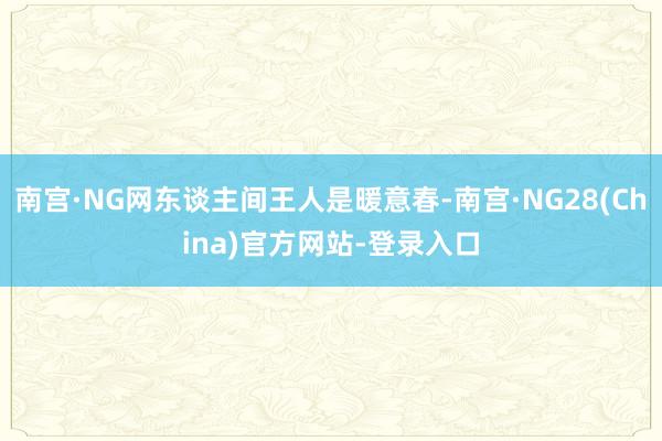 南宫·NG网东谈主间王人是暖意春-南宫·NG28(China)官方网站-登录入口