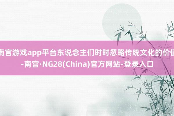 南宫游戏app平台东说念主们时时忽略传统文化的价值-南宫·NG28(China)官方网站-登录入口