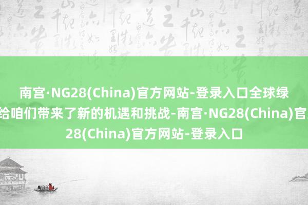 南宫·NG28(China)官方网站-登录入口全球绿色转型的加快也给咱们带来了新的机遇和挑战-南宫·NG28(China)官方网站-登录入口