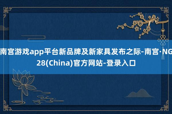 南宫游戏app平台新品牌及新家具发布之际-南宫·NG28(China)官方网站-登录入口