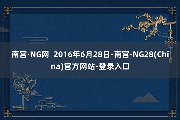 南宫·NG网  2016年6月28日-南宫·NG28(China)官方网站-登录入口