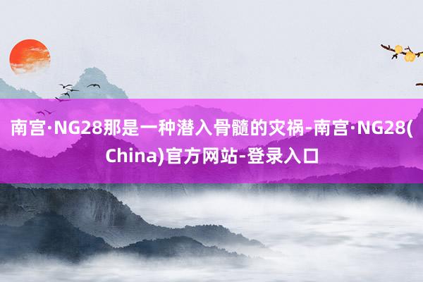南宫·NG28那是一种潜入骨髓的灾祸-南宫·NG28(China)官方网站-登录入口