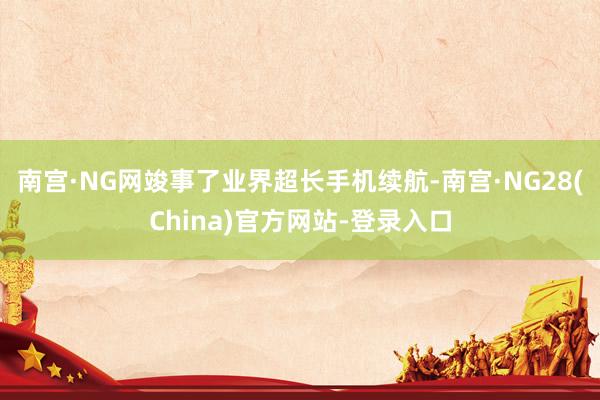 南宫·NG网竣事了业界超长手机续航-南宫·NG28(China)官方网站-登录入口