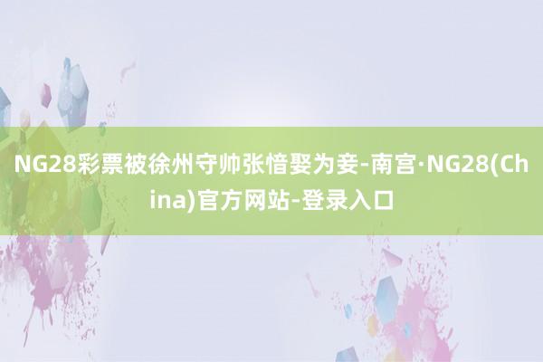NG28彩票被徐州守帅张愔娶为妾-南宫·NG28(China)官方网站-登录入口