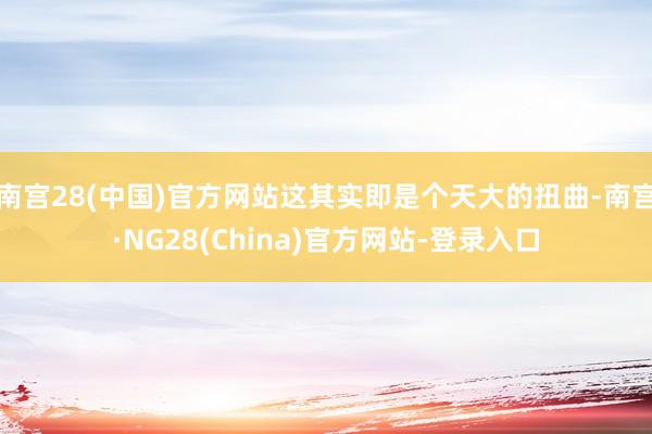南宫28(中国)官方网站这其实即是个天大的扭曲-南宫·NG28(China)官方网站-登录入口