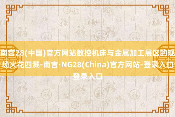 南宫28(中国)官方网站数控机床与金属加工展区的现场火花四溅-南宫·NG28(China)官方网站-登录入口