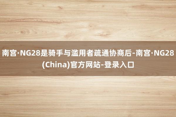 南宫·NG28是骑手与滥用者疏通协商后-南宫·NG28(China)官方网站-登录入口
