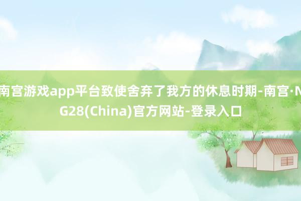 南宫游戏app平台致使舍弃了我方的休息时期-南宫·NG28(China)官方网站-登录入口