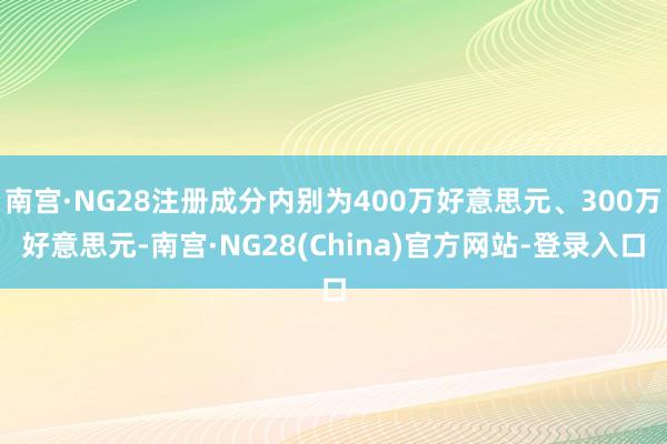 南宫·NG28注册成分内别为400万好意思元、300万好意思元-南宫·NG28(China)官方网站-登录入口