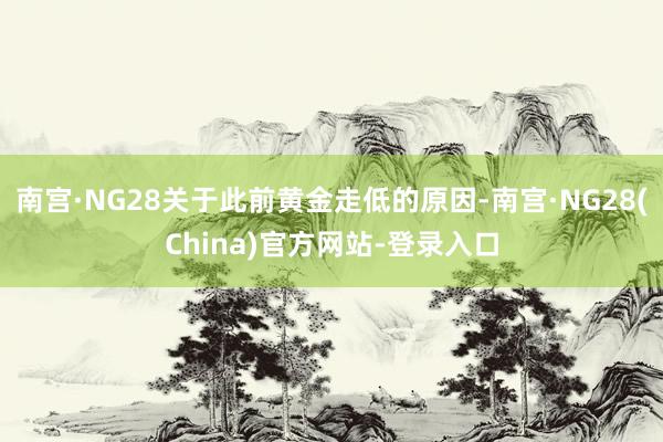 南宫·NG28关于此前黄金走低的原因-南宫·NG28(China)官方网站-登录入口