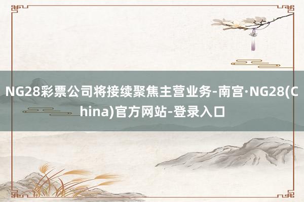 NG28彩票公司将接续聚焦主营业务-南宫·NG28(China)官方网站-登录入口