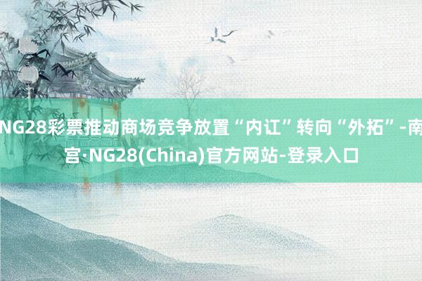 NG28彩票推动商场竞争放置“内讧”转向“外拓”-南宫·NG28(China)官方网站-登录入口