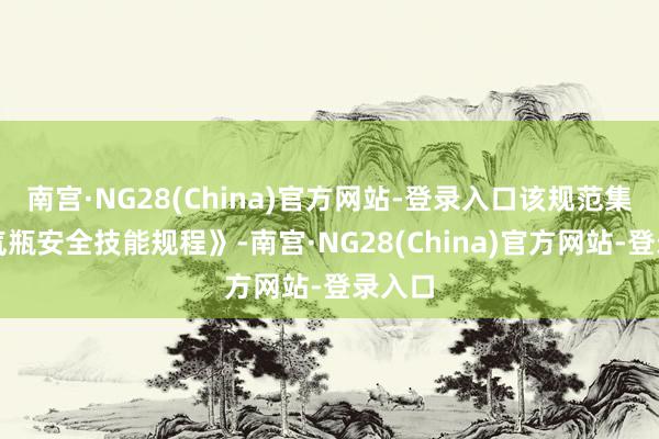 南宫·NG28(China)官方网站-登录入口该规范集合《气瓶安全技能规程》-南宫·NG28(China)官方网站-登录入口