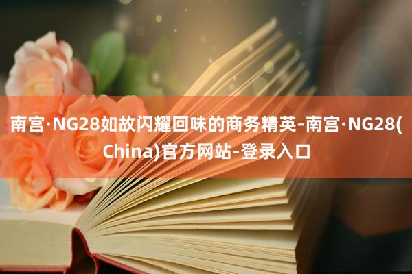 南宫·NG28如故闪耀回味的商务精英-南宫·NG28(China)官方网站-登录入口