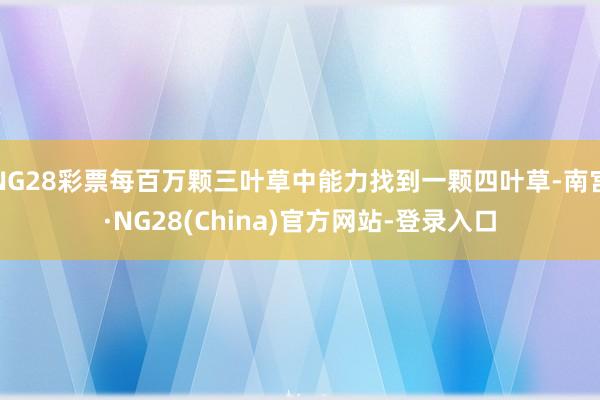 NG28彩票每百万颗三叶草中能力找到一颗四叶草-南宫·NG28(China)官方网站-登录入口