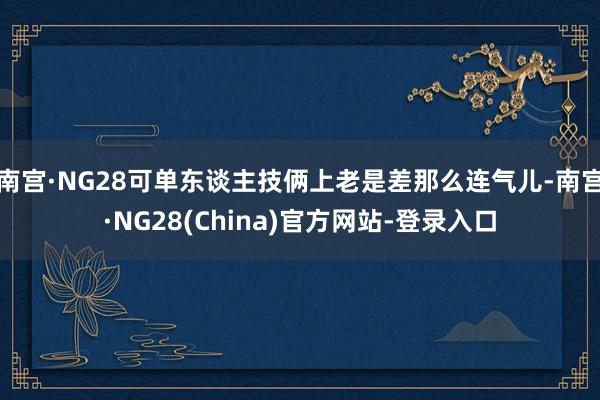 南宫·NG28可单东谈主技俩上老是差那么连气儿-南宫·NG28(China)官方网站-登录入口