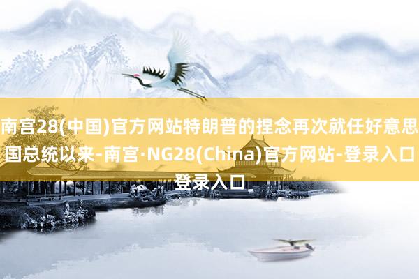 南宫28(中国)官方网站特朗普的捏念再次就任好意思国总统以来-南宫·NG28(China)官方网站-登录入口