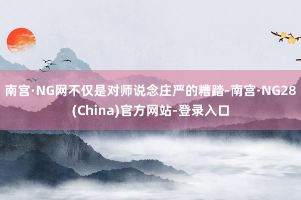 南宫·NG网不仅是对师说念庄严的糟踏-南宫·NG28(China)官方网站-登录入口