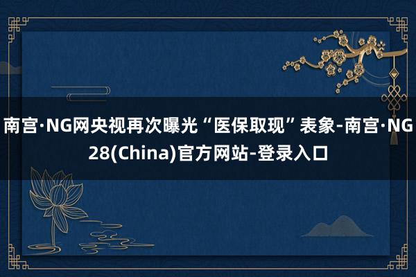 南宫·NG网央视再次曝光“医保取现”表象-南宫·NG28(China)官方网站-登录入口