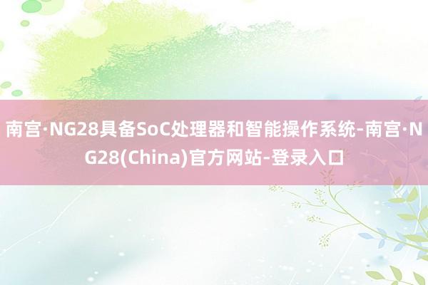 南宫·NG28具备SoC处理器和智能操作系统-南宫·NG28(China)官方网站-登录入口