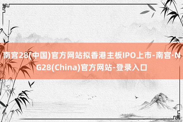 南宫28(中国)官方网站拟香港主板IPO上市-南宫·NG28(China)官方网站-登录入口