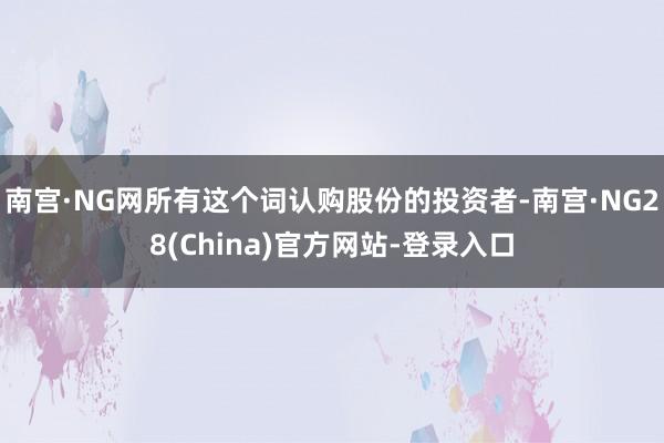 南宫·NG网所有这个词认购股份的投资者-南宫·NG28(China)官方网站-登录入口