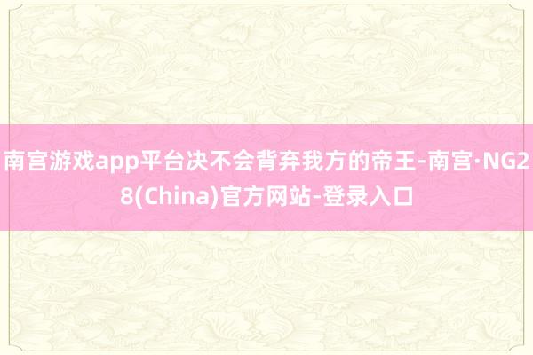 南宫游戏app平台决不会背弃我方的帝王-南宫·NG28(China)官方网站-登录入口