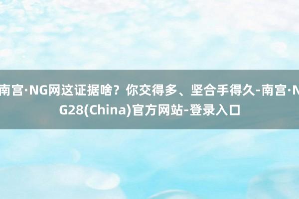 南宫·NG网这证据啥？你交得多、坚合手得久-南宫·NG28(China)官方网站-登录入口
