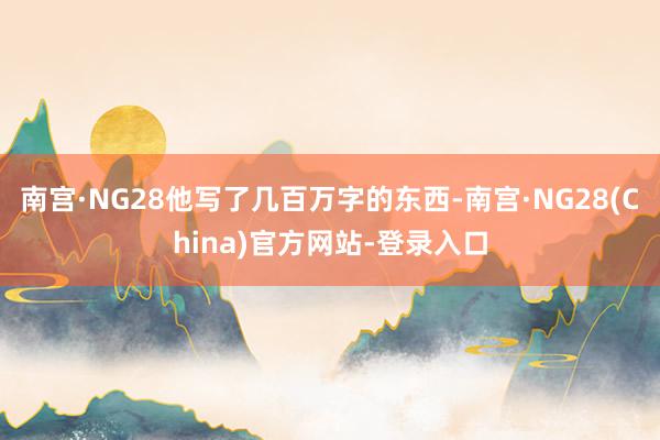 南宫·NG28他写了几百万字的东西-南宫·NG28(China)官方网站-登录入口
