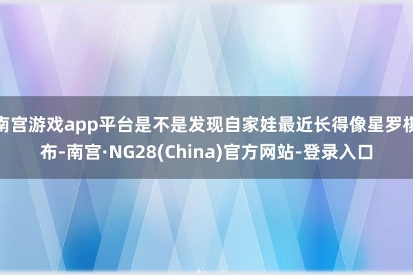 南宫游戏app平台是不是发现自家娃最近长得像星罗棋布-南宫·NG28(China)官方网站-登录入口