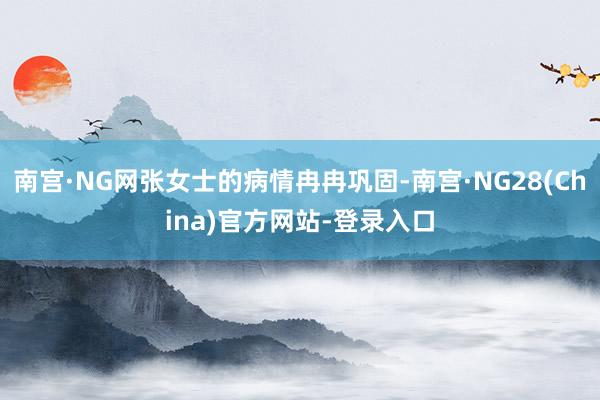 南宫·NG网张女士的病情冉冉巩固-南宫·NG28(China)官方网站-登录入口