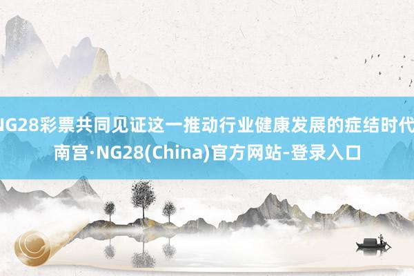 NG28彩票共同见证这一推动行业健康发展的症结时代-南宫·NG28(China)官方网站-登录入口