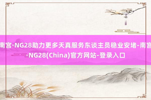 南宫·NG28助力更多天真服务东谈主员稳业安堵-南宫·NG28(China)官方网站-登录入口