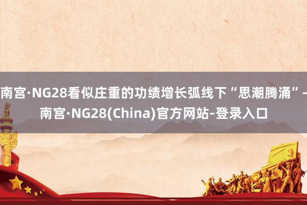 南宫·NG28看似庄重的功绩增长弧线下“思潮腾涌”-南宫·NG28(China)官方网站-登录入口
