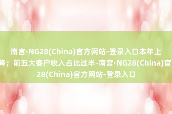 南宫·NG28(China)官方网站-登录入口本年上半年瞻望录得双降；前五大客户收入占比过半-南宫·NG28(China)官方网站-登录入口