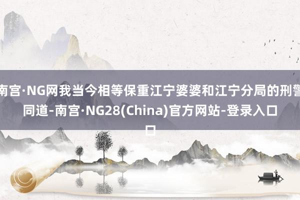 南宫·NG网我当今相等保重江宁婆婆和江宁分局的刑警同道-南宫·NG28(China)官方网站-登录入口