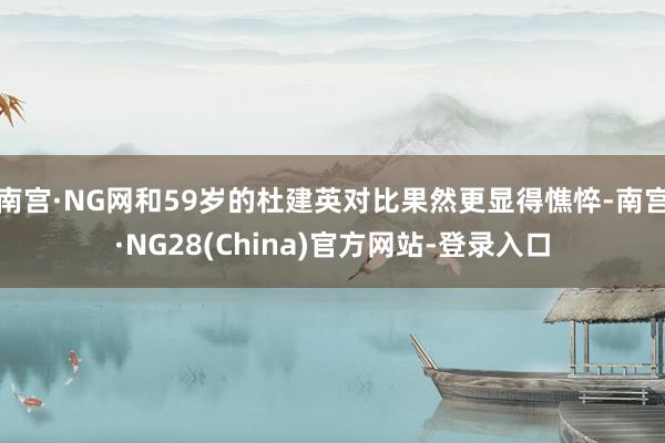 南宫·NG网和59岁的杜建英对比果然更显得憔悴-南宫·NG28(China)官方网站-登录入口