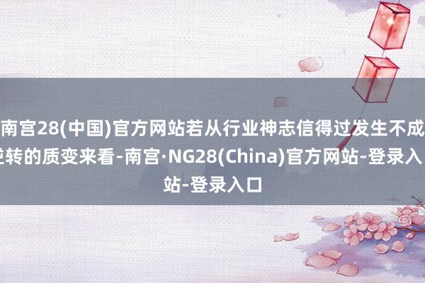 南宫28(中国)官方网站若从行业神志信得过发生不成逆转的质变来看-南宫·NG28(China)官方网站-登录入口
