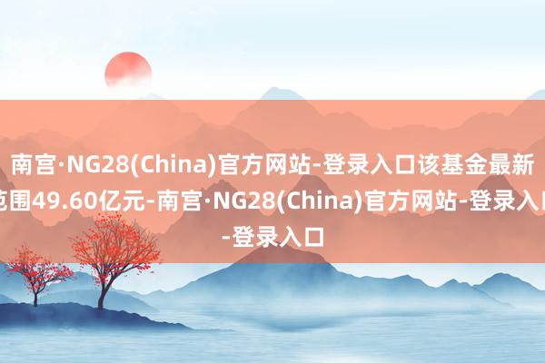 南宫·NG28(China)官方网站-登录入口该基金最新范围49.60亿元-南宫·NG28(China)官方网站-登录入口