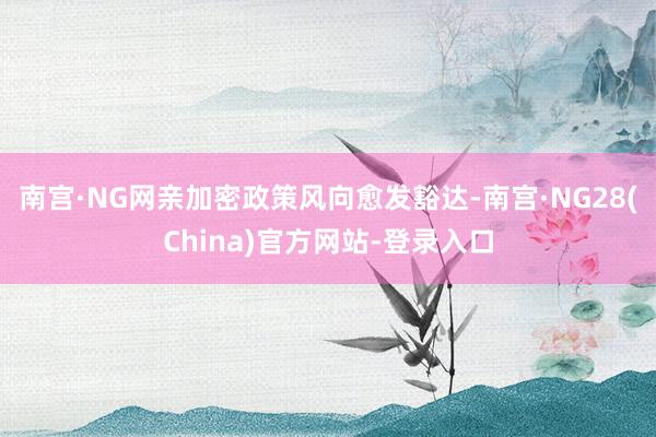 南宫·NG网亲加密政策风向愈发豁达-南宫·NG28(China)官方网站-登录入口