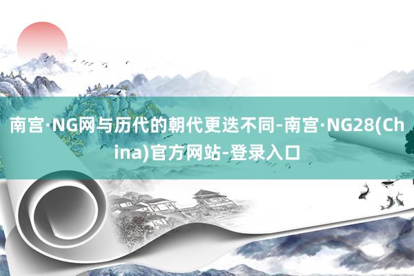 南宫·NG网与历代的朝代更迭不同-南宫·NG28(China)官方网站-登录入口