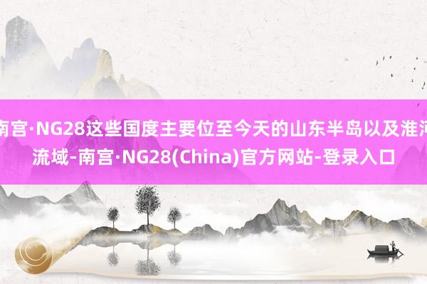 南宫·NG28这些国度主要位至今天的山东半岛以及淮河流域-南宫·NG28(China)官方网站-登录入口