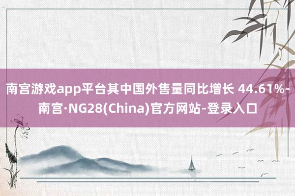 南宫游戏app平台其中国外售量同比增长 44.61%-南宫·NG28(China)官方网站-登录入口