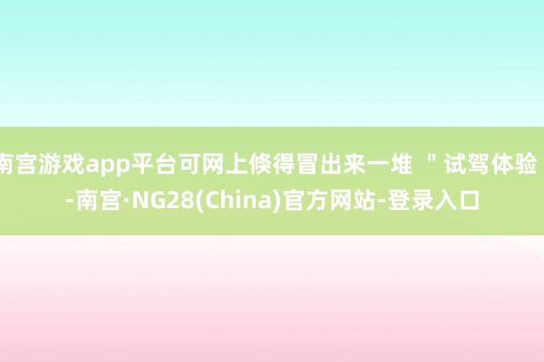 南宫游戏app平台可网上倏得冒出来一堆 ＂试驾体验＂-南宫·NG28(China)官方网站-登录入口