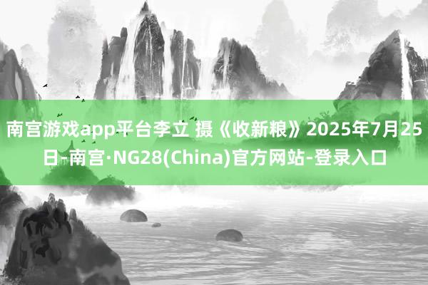 南宫游戏app平台李立 摄《收新粮》2025年7月25日-南宫·NG28(China)官方网站-登录入口