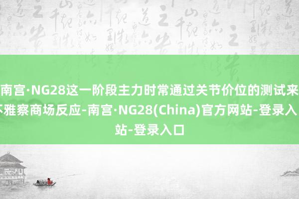 南宫·NG28这一阶段主力时常通过关节价位的测试来不雅察商场反应-南宫·NG28(China)官方网站-登录入口